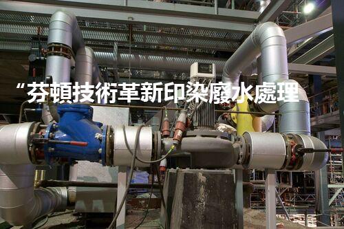 “芬頓技術革新印染廢水處理，高效環(huán)保新篇章”